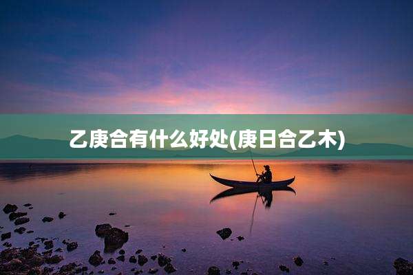 乙庚合有什么好处(庚日合乙木)