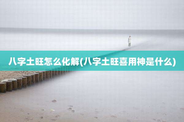 八字土旺怎么化解(八字土旺喜用神是什么)