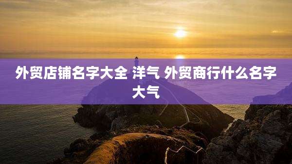 外贸店铺名字大全 洋气 外贸商行什么名字大气