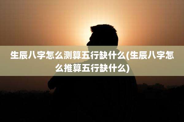 生辰八字怎么测算五行缺什么(生辰八字怎么推算五行缺什么)