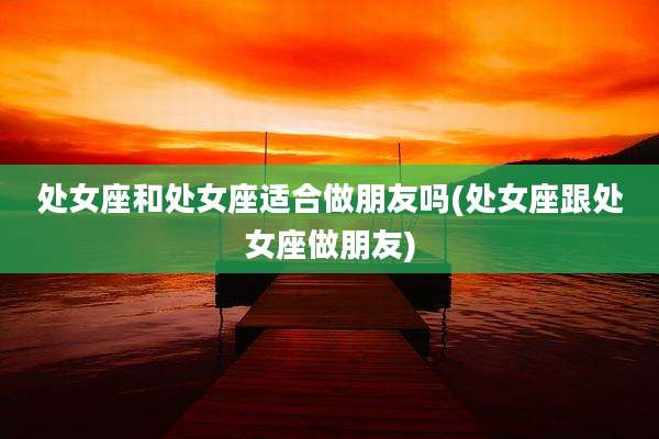 处女座和处女座适合做朋友吗(处女座跟处女座做朋友)
