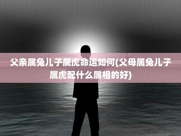 父亲属兔儿子属虎命运如何(父母属兔儿子属虎配什么属相的好)