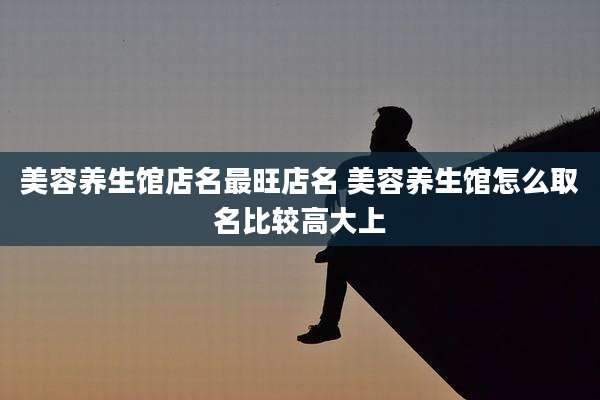 美容养生馆店名最旺店名 美容养生馆怎么取名比较高大上