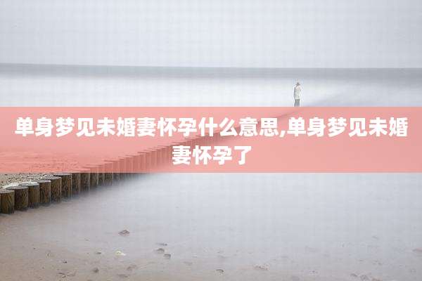 单身梦见未婚妻怀孕什么意思,单身梦见未婚妻怀孕了
