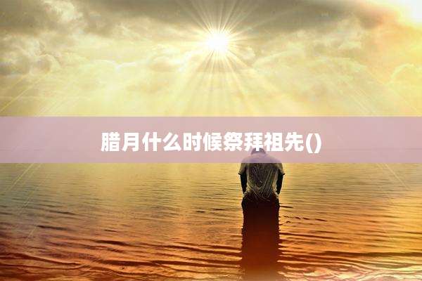 腊月什么时候祭拜祖先()
