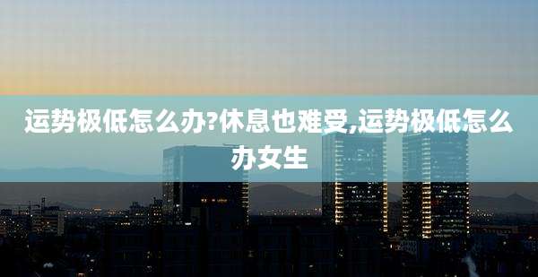 运势极低怎么办?休息也难受,运势极低怎么办女生