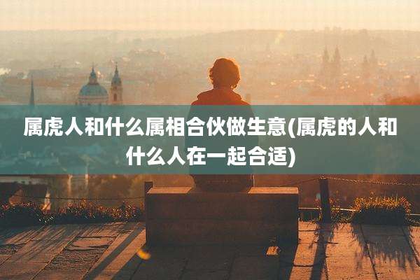 属虎人和什么属相合伙做生意(属虎的人和什么人在一起合适)