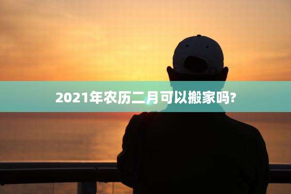 2021年农历二月可以搬家吗?