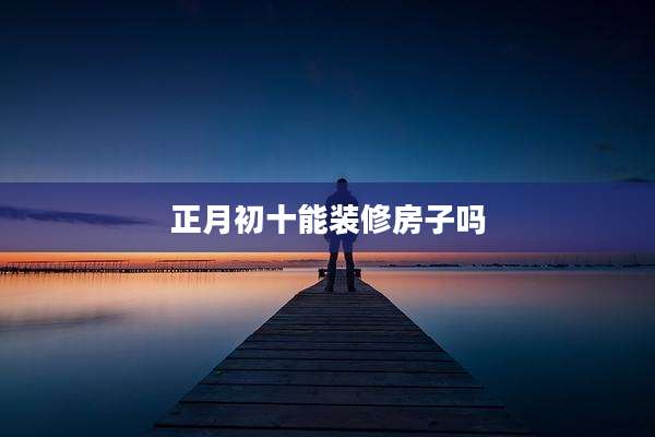 正月初十能装修房子吗