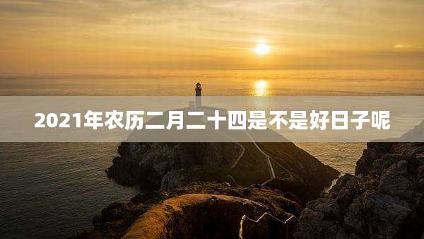 2021年农历二月二十四是不是好日子呢