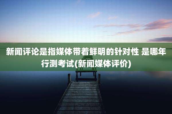 新闻评论是指媒体带着鲜明的针对性 是哪年行测考试(新闻媒体评价)
