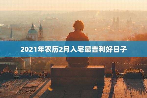 2021年农历2月入宅最吉利好日子