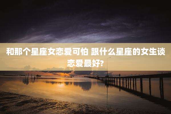 和那个星座女恋爱可怕 跟什么星座的女生谈恋爱最好?