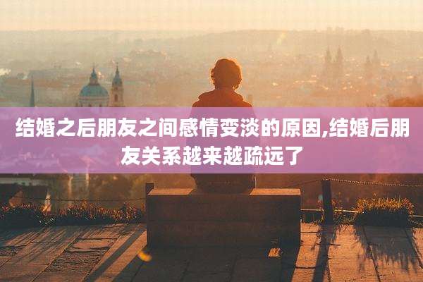 结婚之后朋友之间感情变淡的原因,结婚后朋友关系越来越疏远了