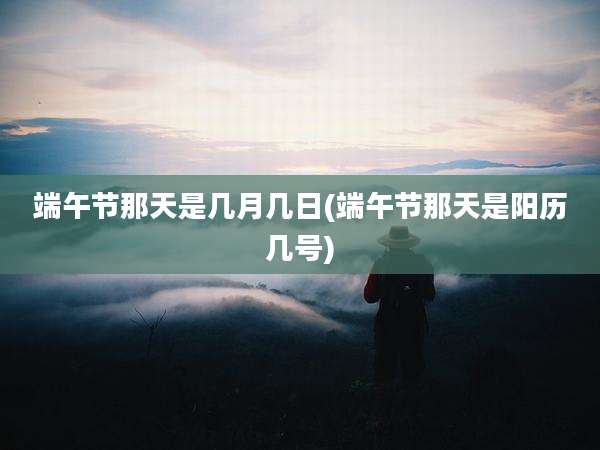 端午节那天是几月几日(端午节那天是阳历几号)