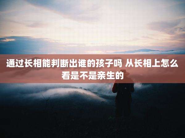 通过长相能判断出谁的孩子吗 从长相上怎么看是不是亲生的