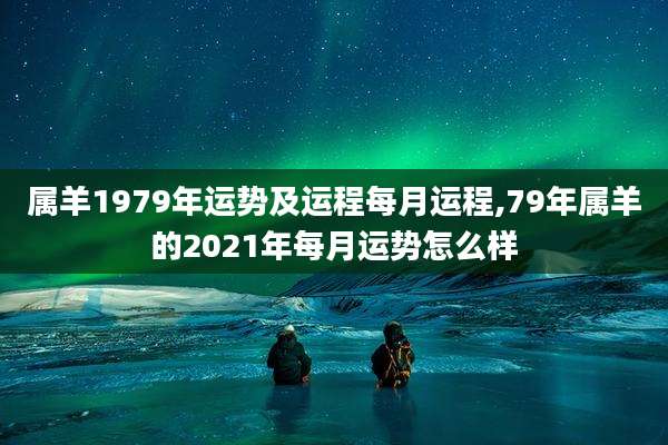 属羊1979年运势及运程每月运程,79年属羊的2021年每月运势怎么样