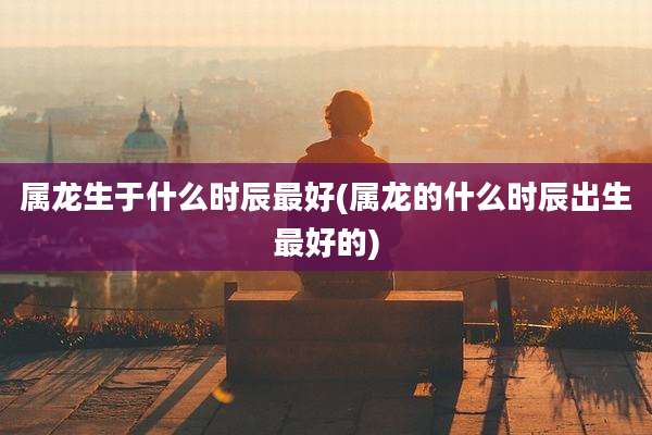 属龙生于什么时辰最好(属龙的什么时辰出生最好的)
