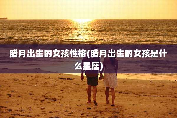 腊月出生的女孩性格(腊月出生的女孩是什么星座)