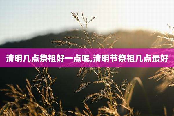 清明几点祭祖好一点呢,清明节祭祖几点最好