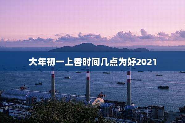 大年初一上香时间几点为好2021