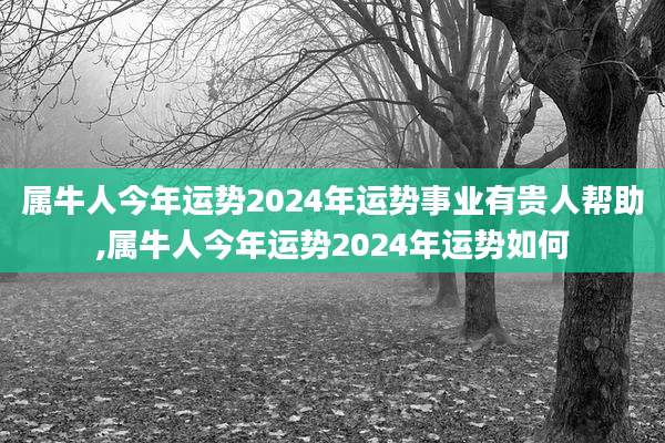 属牛人今年运势2024年运势事业有贵人帮助,属牛人今年运势2024年运势如何