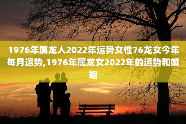 1976年属龙人2022年运势女性76龙女今年每月运势,1976年属龙女2022年的运势和婚姻