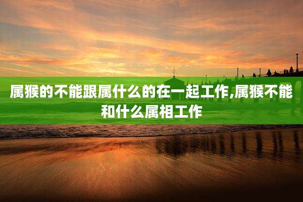属猴的不能跟属什么的在一起工作,属猴不能和什么属相工作