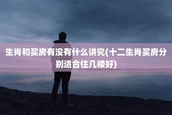 生肖和买房有没有什么讲究(十二生肖买房分别适合住几楼好)