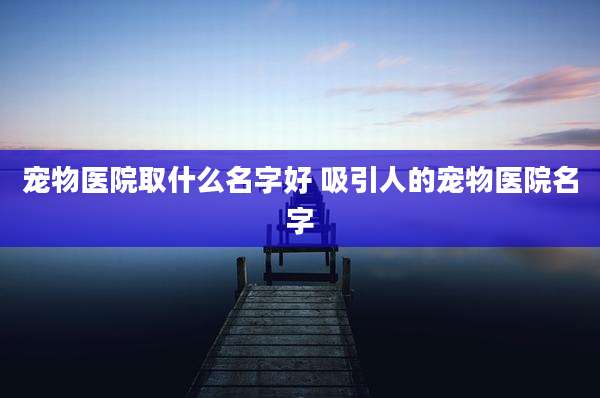 宠物医院取什么名字好 吸引人的宠物医院名字