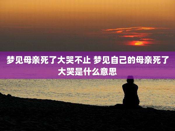 梦见母亲死了大哭不止 梦见自己的母亲死了大哭是什么意思