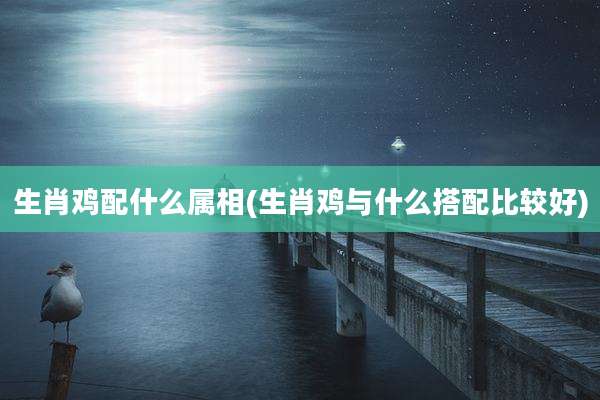 生肖鸡配什么属相(生肖鸡与什么搭配比较好)