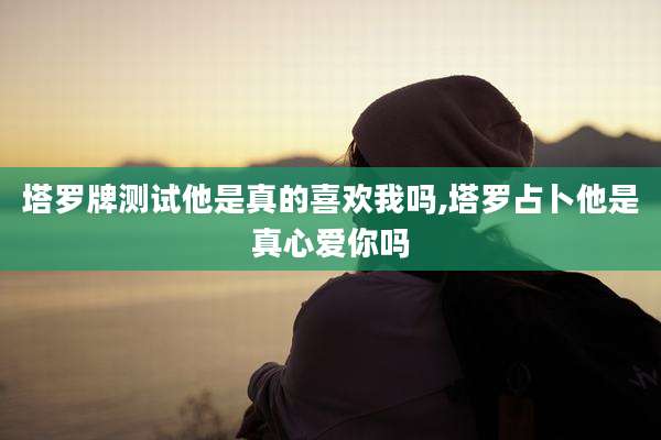 塔罗牌测试他是真的喜欢我吗,塔罗占卜他是真心爱你吗