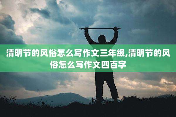 清明节的风俗怎么写作文三年级,清明节的风俗怎么写作文四百字