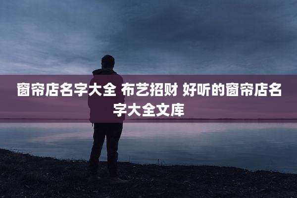窗帘店名字大全 布艺招财 好听的窗帘店名字大全文库