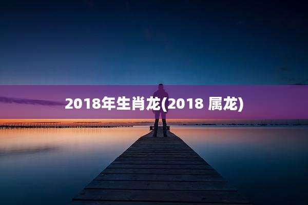2018年生肖龙(2018 属龙)