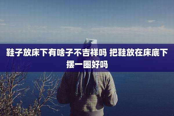 鞋子放床下有啥子不吉祥吗 把鞋放在床底下摆一圈好吗