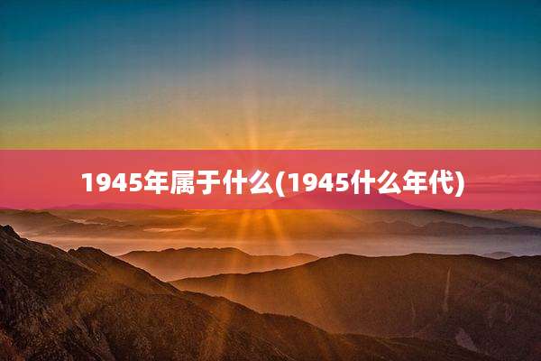 1945年属于什么(1945什么年代)
