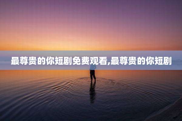 最尊贵的你短剧免费观看,最尊贵的你短剧