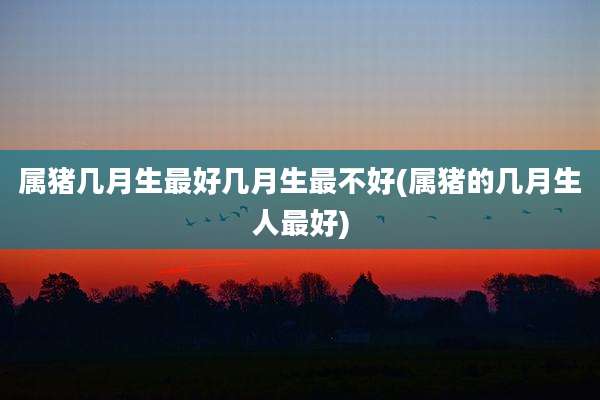 属猪几月生最好几月生最不好(属猪的几月生人最好)