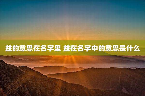 益的意思在名字里 益在名字中的意思是什么