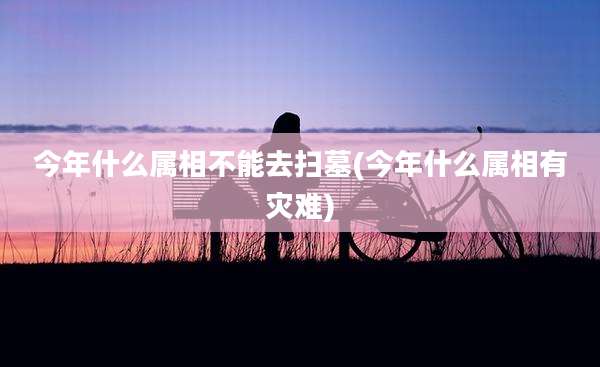 今年什么属相不能去扫墓(今年什么属相有灾难)