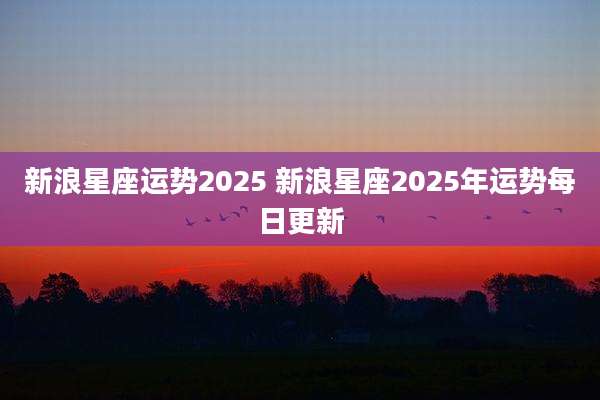 新浪星座运势2025 新浪星座2025年运势每日更新