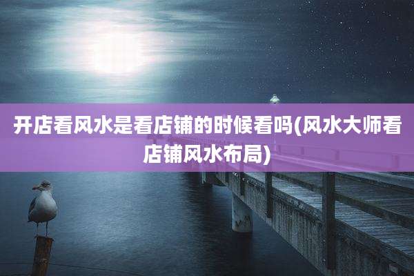 开店看风水是看店铺的时候看吗(风水大师看店铺风水布局)