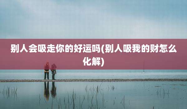别人会吸走你的好运吗(别人吸我的财怎么化解)