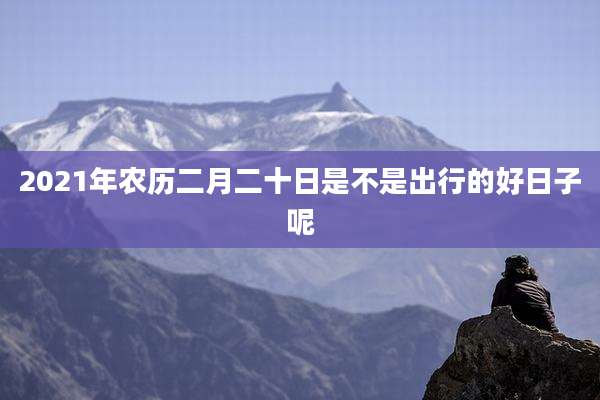 2021年农历二月二十日是不是出行的好日子呢