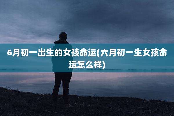 6月初一出生的女孩命运(六月初一生女孩命运怎么样)
