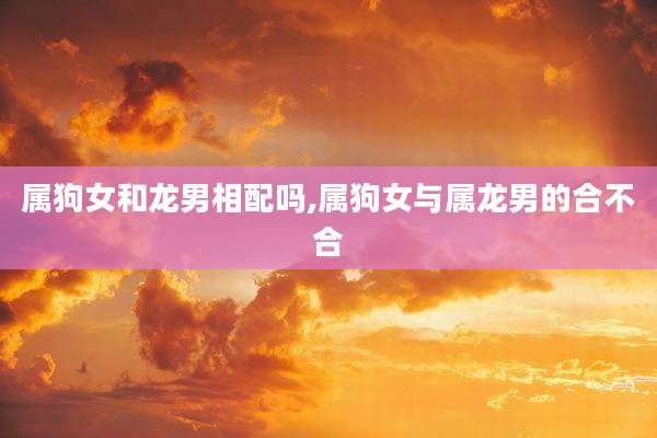 属狗女和龙男相配吗,属狗女与属龙男的合不合