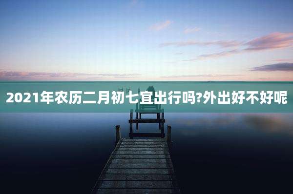 2021年农历二月初七宜出行吗?外出好不好呢