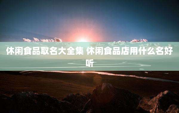 休闲食品取名大全集 休闲食品店用什么名好听